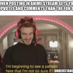 I'm beginning to see a pattern here | WHEN POSTING IN ANIME STREAM GETS YOU MORE UPVOTES AND COMMENTS THAN THE FUN STREAM; UNDERSTAND | image tagged in i'm beginning to see a pattern here | made w/ Imgflip meme maker