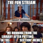It's going down to the same fate that the feminist memes went | THE FUN STREAM; "ME RUNNING FROM THE LIBRARY AFTER PUTTING ____ IN THE _____ SECTION" MEMES | image tagged in again seriously | made w/ Imgflip meme maker