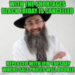 Jew Tuesday | WITH THE SHORTAGES BLACK FRIDAY IS CANCELLED; REPLACED WITH JEW TUESDAY WHERE SALE PRICES WILL DOUBLE | image tagged in follow the white rabbi,funny,funny memes,memes,hilarious | made w/ Imgflip meme maker