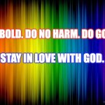 LOve is love | BE BOLD. DO NO HARM. DO GOOD. STAY IN LOVE WITH GOD. | image tagged in rainbow background | made w/ Imgflip meme maker
