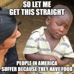 it's like an unfortunate parallel universe | SO LET ME GET THIS STRAIGHT PEOPLE IN AMERICA SUFFER BECAUSE THEY HAVE FOOD | image tagged in memes,third world skeptical kid,food,america,americans | made w/ Imgflip meme maker