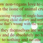 Distraction Technique | My, how non-vegans love to distract
from the issue of animal cruelty; by accusing vegans of single-handedly
supporting child slavery and anything
else that’s wrong with the world; as if they themselves are without
flaw and do absolutely no harm
to nothing and no one; VeganMemesForSharing/minkpen | image tagged in vegan,ethics,compassion,hypocrisy,farming,global warming | made w/ Imgflip meme maker