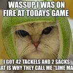 cat in lime football helmet | WASSUP I WAS ON FIRE AT TODAYS GAME; I GOT 42 TACKELS AND 2 SACKS THAT IS WHY THEY CALL ME "LIME MAN" | image tagged in cat in lime football helmet | made w/ Imgflip meme maker