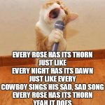 Karaoke Cat singe "Every Rose Has Its Thorn" | EVERY ROSE HAS ITS THORN
JUST LIKE EVERY NIGHT HAS ITS DAWN
JUST LIKE EVERY COWBOY SINGS HIS SAD, SAD SONG
EVERY ROSE HAS ITS THORN
YEAH IT DOES | image tagged in happy birthday day maureeeennn from the singing cat | made w/ Imgflip meme maker