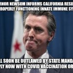 GOV NEWSOM IMMUNITY MANDATE | GOVERNOR NEWSOM INFORMS CALIFORNIA RESIDENTS THAT PROPERLY FUNCTIONING INNATE IMMUNE SYSTEMS; WILL SOON BE OUTLAWED BY STATE MANDATE. COMPLY NOW WITH COVID VACCINATION ORDERS. | image tagged in gov newsom looks pensive,covid-19,funny memes,political meme | made w/ Imgflip meme maker