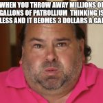 Big Ed | WHEN YOU THROW AWAY MILLIONS OF GALLONS OF PATROLLIUM  THINKING IS USELESS AND IT BEOMES 3 DOLLARS A GALLON | image tagged in big ed | made w/ Imgflip meme maker