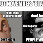 its already November here in the Philippines ( 12 hour difference from American time) | NO NUT NOVEMBER: *STARTS*; "I GUESS NO PEANUTS FOR ME"; dont be horny; dont be horny; DONT BE HORNY; PEOPLE WHO DONT KNOW; PEOPLE WHO KNOW | image tagged in people who know and dont know,ruh roh,goodluck bois,oh wow are you actually reading these tags | made w/ Imgflip meme maker