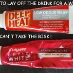 Deep Heat Toothpaste | NEED TO LAY OFF THE DRINK FOR A WHILE !! JUST CAN'T TAKE THE RISK ! | image tagged in deep heat toothpaste | made w/ Imgflip meme maker