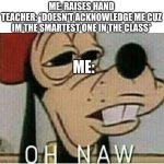 its true tho. | ME: RAISES HAND
TEACHER: *DOESN'T ACKNOWLEDGE ME CUZ IM THE SMARTEST ONE IN THE CLASS*; ME: | image tagged in oh naw goofey | made w/ Imgflip meme maker