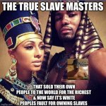 African kings and queens | THE TRUE SLAVE MASTERS; THAT SOLD THEIR OWN PEOPLE TO THE WORLD FOR THE RICHEST 
& NOW SAY IT’S WHITE PEOPLES FAULT FOR OWNING SLAVES | image tagged in african kings and queens,i will offend everyone,funny,memes,slavery,blm | made w/ Imgflip meme maker