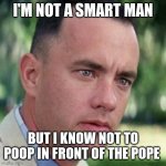 forrest gump i'm not a smart man | I'M NOT A SMART MAN; BUT I KNOW NOT TO POOP IN FRONT OF THE POPE | image tagged in forrest gump i'm not a smart man | made w/ Imgflip meme maker