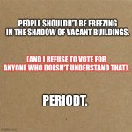 Statement | PEOPLE SHOULDN'T BE FREEZING IN THE SHADOW OF VACANT BUILDINGS. (AND I REFUSE TO VOTE FOR ANYONE WHO DOESN'T UNDERSTAND THAT). PERIODT. | image tagged in blank homeless sign | made w/ Imgflip meme maker