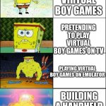 virtual boi | PLAYING VIRTUAL BOY GAMES; PRETENDING TO PLAY VIRTUAL BOY GAMES ON TV; PLAYING VIRTUAL BOY GAMES ON EMULATOR; BUILDING A HANDHELD VIRTUAL BOY | image tagged in upgraded strong spongebob | made w/ Imgflip meme maker