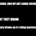 bruh | MY FRIENDS: BRO MY ART LOOKS SUCKS BALLS; THE ART THEY DRAW:; **literary draws an f##king masterpiece** | image tagged in black template,i hate art | made w/ Imgflip meme maker