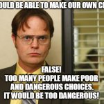 Dwight false | WE SHOULD BE ABLE TO MAKE OUR OWN CHOICES. FALSE!
TOO MANY PEOPLE MAKE POOR
 AND DANGEROUS CHOICES.
IT WOULD BE TOO DANGEROUS! | image tagged in dwight false | made w/ Imgflip meme maker