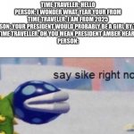 this would be sad lol | TIME TRAVELER: HELLO
PERSON: I WONDER WHAT YEAR YOUR FROM
TIME TRAVELER: I AM FROM 2025
PERSON: YOUR PRESIDENT WOULD PROBABLY BE A GIRL BY THEN
TIME TRAVELLER: OH YOU MEAN PRESIDENT AMBER HEARD
PERSON: | image tagged in say sike right now,sad meme,funny,this is not a nnn meme i promise | made w/ Imgflip meme maker