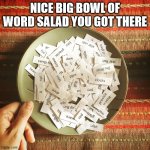 Nice Big Bowl Of Word Salad You Got There | NICE BIG BOWL OF
WORD SALAD YOU GOT THERE | image tagged in words in a bowl | made w/ Imgflip meme maker