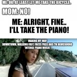 Cause you know I'd take the piano, even if u don't allow me to | ME: HEY MOM, CAN I TAKE THE CAR? MOM: NO. ME: OK. AT LEAST LET ME TAKE THE BICYCLE.. MOM: NO! ME: ALRIGHT, FINE.. I'LL TAKE THE PIANO! MAKING MY WAY DOWNTOWN, WALKING FAST, FACES PASS AND I'M HOMEBOUND 

*INTENSE PIANO MUSIC* | image tagged in a thousand miles,piano,mom | made w/ Imgflip meme maker