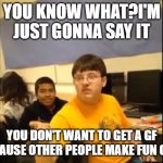 oof | YOU KNOW WHAT?I'M JUST GONNA SAY IT; YOU DON'T WANT TO GET A GF BECAUSE OTHER PEOPLE MAKE FUN OF IT | image tagged in you know what i'm about to say it | made w/ Imgflip meme maker