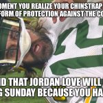 Aaron Rodgers shocked | THE MOMENT YOU REALIZE YOUR CHINSTRAP IS NOT A SUITABLE FORM OF PROTECTION AGAINST THE CORONAVIRUS AND THAT JORDAN LOVE WILL BE STARTING SUN | image tagged in aaron rodgers shocked | made w/ Imgflip meme maker