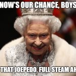 Joepedo | NOW'S OUR CHANCE, BOYS; DAMN THAT JOEPEDO, FULL STEAM AHEAD!!! | image tagged in queen of england | made w/ Imgflip meme maker