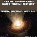 wooosh | "IF YOU MAKE A SOUND LOUDER THAN 10000DB, YOU'LL CREATE A BLACK HOLE"; TIKTOK GIRLS WHEN THE LIGHTS GO OFF IN CLASS: | image tagged in black hole,tiktok sucks,girls be like,girls vs boys | made w/ Imgflip meme maker