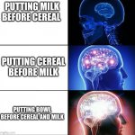 true gamers do this | PUTTING MILK BEFORE CEREAL; PUTTING CEREAL BEFORE MILK; PUTTING BOWL BEFORE CEREAL AND MILK | image tagged in 1000 iq | made w/ Imgflip meme maker