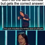 You just insulted my entire race of people | My Math teacher when I didn't do the same formula but gets the correct answer: | image tagged in you just insulted my entire race of people | made w/ Imgflip meme maker