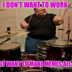 Guy playing drums | 🎵 I DON’T WANT TO WORK 🎵; 🎵 I JUST WANT TO MAKE MEMES ALL DAY 🎵 | image tagged in guy playing drums | made w/ Imgflip meme maker