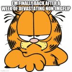 Garfield | I'M FINALLY BACK AFTER A WEEK OF DEVASTATING NON-IMGFLIP | image tagged in garfield | made w/ Imgflip meme maker