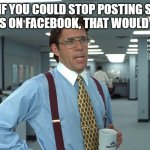 stupid question | YEAH, IF YOU COULD STOP POSTING STUPID QUESTIONS ON FACEBOOK, THAT WOULD BE GREAT! | image tagged in office space bill lumbergh | made w/ Imgflip meme maker