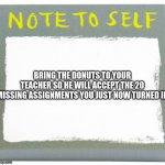this is almost every slacker :0 | BRING THE DONUTS TO YOUR TEACHER SO HE WILL ACCEPT THE 20 MISSING ASSIGNMENTS YOU JUST NOW TURNED IN | image tagged in note to self | made w/ Imgflip meme maker