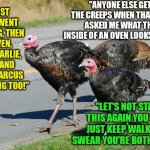 Turkey Day Comes Soon! Beware! | "ANYONE ELSE GET THE CREEPS WHEN THAT HEN ASKED ME WHAT THE INSIDE OF AN OVEN LOOKS LIKE?"; "FIRST DAVE WENT MISSING, THEN STEVEN, JOE, CHARLIE, ALEX AND NOW MARCUS IS MISSING TOO!"; "LET'S NOT START THIS AGAIN YOU TWO! JUST KEEP WALKING! I SWEAR YOU'RE BOTH CRAZY!" | image tagged in turkeys,end of the world,thanksgiving | made w/ Imgflip meme maker