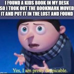 yes, I am pretty dispicable | I FOUND A KIDS BOOK IN MY DESK SO I TOOK OUT THE BOOKMARK MOVED IT AND PUT IT IN THE LOST AND FOUND | image tagged in yes i am pretty dispicable,books | made w/ Imgflip meme maker