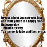 Mirror | In your mirror you see your face
And think you're in a happy place.
But every day
Time has its way
To change, to fade, and then erase. | image tagged in mirror | made w/ Imgflip meme maker
