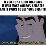 *insert clever title* | IF YOU BUY A BOOK THAT SAYS IT WILL MAKE YOU 50% SMARTER READ IT TWICE TO GET 100% SMARTER. | image tagged in oh yeah it's all coming together,memes | made w/ Imgflip meme maker