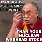My Box of Beads is immeasurably more powerful than your nuclear warhead stockpile | MY BOX OF BEADS
IS IMMEASURABLY MORE POWERFUL; THAN YOUR NUCLEAR WARHEAD STOCKPILE | image tagged in angry dalai lama | made w/ Imgflip meme maker