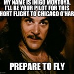 Inigo Montoya pilot | MY NAME IS INIGO MONTOYA, I'LL BE YOUR PILOT FOR THIS SHORT FLIGHT TO CHICAGO O'HARE. PREPARE TO FLY | image tagged in memes,inigo montoya | made w/ Imgflip meme maker