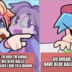 Bf dose not have blue balls any more ? | I SWEAR TO GOD I’M GOING TO RIP HIS BLUE BALLS OFF OF YOU LIKE I DID TO A WORM; GO AHEAD, I DON’T HAVE BLUE BALLS ANYMORE | image tagged in friday night funkin salad cat meme | made w/ Imgflip meme maker