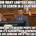 face palm heard round the world | HOW MANY LAWYERS DOES IT TAKE TO SCREW IN A LIGHTBULB? TWO: ONE TO DECEIVE PEOPLE INTO THINKING IT'S ALREADY BEEN SCREWED IN, AND ANOTHER TO SUE SOMEONE UNTIL THEY DO IT FOR THEM | image tagged in face palm heard round the world,memes,fail,lawyers,liars | made w/ Imgflip meme maker