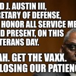 LOSING PATIENCE WITH VETERANS | I'M LLOYD J. AUSTIN III,
US SECRETARY OF DEFENSE,
HERE TO HONOR ALL SERVICE MEMBERS, 
PAST AND PRESENT, ON THIS
2021 VETERANS DAY. OH, YEAH. GET THE VAXX.
WE'RE LOSING OUR PATIENCE. | image tagged in lloyd j austin iii - secretary of defense,veterans day,covid vaccine,covid-19,military humor,defense | made w/ Imgflip meme maker