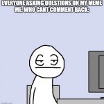 no srsly stop | EVERYONE ASKING QUESTIONS ON MY MEME
ME, WHO CANT COMMENT BACK: | image tagged in bored of this crap,memes,true story | made w/ Imgflip meme maker