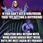 Skeletor Advice Until we meet again | IF YOU CAN'T GET A GIRLFRIEND, THEN TRY GETTING A BOYFRIEND! SKELETOR WILL RETURN WITH MORE GOOD ADVICE NEXT WEEK. UNTIL WE MEET AGAIN MY FRIENDS! | image tagged in skeletor advice until we meet again | made w/ Imgflip meme maker