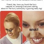 When you read SCP-3312 | Me: Finds SCP-3312 on the foundation site and reads it; Friend: Hey, have you found the furry website? It's amazing! Everyone's talking about it! The furry community is growing really big! | image tagged in the what,furry,scp meme | made w/ Imgflip meme maker