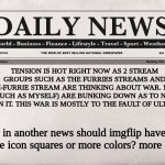 daily news | TENSION IS HOT RIGHT NOW AS 2 STREAM GROUPS SUCH AS THE FURRIES STREAMS AND ANTI-FURRIE STREAM ARE THINKING ABOUT WAR. MANY (SUCH AS MYSELF) | image tagged in newspaper,news,furries,anti furry,meme,war | made w/ Imgflip meme maker