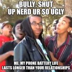 black boy roast | BULLY: SHUT UP NERD UR SO UGLY; ME: MY PHONE BATTERY LIFE LASTS LONGER THAN YOUR RELATIONSHIPS | image tagged in black boy roast | made w/ Imgflip meme maker