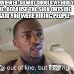 He's out of line but he's right (isolated) | INTERVIEWER: SO WHY SHOULD WE HIRE YOU? ME: BECAUSE THE SIGN OUTSIDE SAID YOU WERE HIRING PEOPLE; she's; she's | image tagged in he's out of line but he's right isolated | made w/ Imgflip meme maker