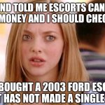 What does someone mean when they say you can't see the forest through the trees? | A FRIEND TOLD ME ESCORTS CAN MAKE A LOT OF MONEY AND I SHOULD CHECK IT OUT; SO I BOUGHT A 2003 FORD ESCORT, BUT IT HAS NOT MADE A SINGLE DIME! | image tagged in dumb blonde,words,cars,bad idea,ford,confused | made w/ Imgflip meme maker