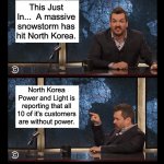 North Korea | This Just In...  A massive snowstorm has hit North Korea. North Korea Power and Light is reporting that all 10 of it's customers are without power. | image tagged in newscaster jim jefferies two panel blank | made w/ Imgflip meme maker