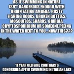 Lakes seem to be more dangerous than riding a motorcycle blindfolded. At least you won't get STDs until you get off the bike. | AS IF SWIMMING IN NATURE ISN'T DANGEROUS ​ENOUGH WITH BRAIN EATING AMOEBA, RUSTY FISHING HOOKS, BROKEN BOTTLES, MOSQUITOS, SHARKS, GIARDIA, CRYPTOSPORIDIUM OR SOMEONE PEEING IN THE WATER NEXT TO YOU...NOW THIS??? 11 YEAR OLD GIRL CONTRACTS GONORRHEA AFTER SWIMMING IN ITALIAN LAKE | image tagged in lake,swimming,danger,infection,kids,std | made w/ Imgflip meme maker